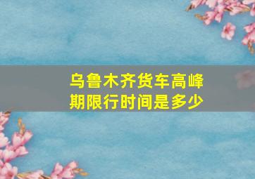 乌鲁木齐货车高峰期限行时间是多少