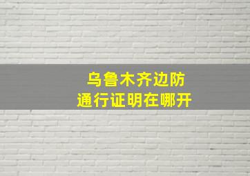 乌鲁木齐边防通行证明在哪开