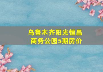 乌鲁木齐阳光恒昌商务公园5期房价