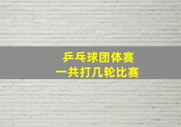 乒乓球团体赛一共打几轮比赛