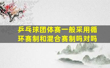 乒乓球团体赛一般采用循环赛制和混合赛制吗对吗