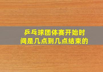 乒乓球团体赛开始时间是几点到几点结束的