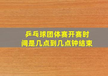 乒乓球团体赛开赛时间是几点到几点钟结束