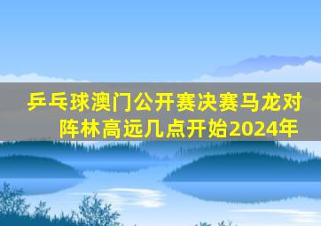 乒乓球澳门公开赛决赛马龙对阵林高远几点开始2024年