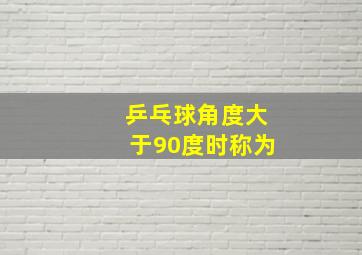 乒乓球角度大于90度时称为