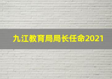 九江教育局局长任命2021