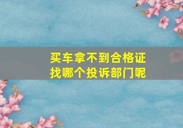 买车拿不到合格证找哪个投诉部门呢