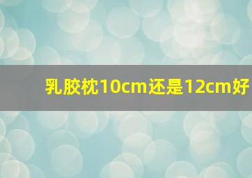 乳胶枕10cm还是12cm好