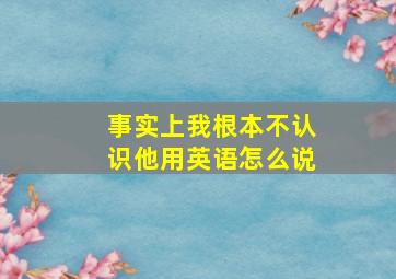 事实上我根本不认识他用英语怎么说