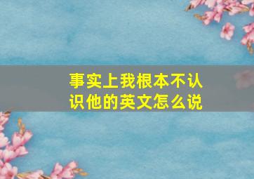 事实上我根本不认识他的英文怎么说