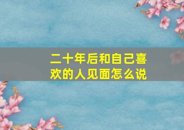 二十年后和自己喜欢的人见面怎么说