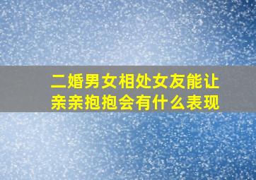 二婚男女相处女友能让亲亲抱抱会有什么表现