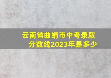 云南省曲靖市中考录取分数线2023年是多少