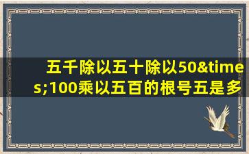 五千除以五十除以50×100乘以五百的根号五是多少