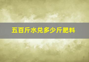 五百斤水兑多少斤肥料