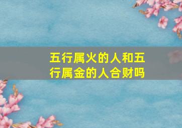 五行属火的人和五行属金的人合财吗