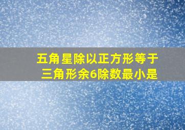 五角星除以正方形等于三角形余6除数最小是