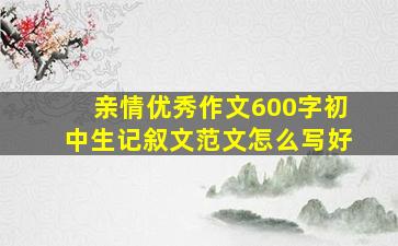 亲情优秀作文600字初中生记叙文范文怎么写好