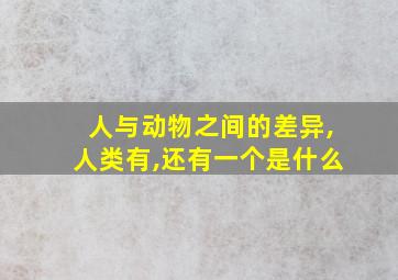 人与动物之间的差异,人类有,还有一个是什么