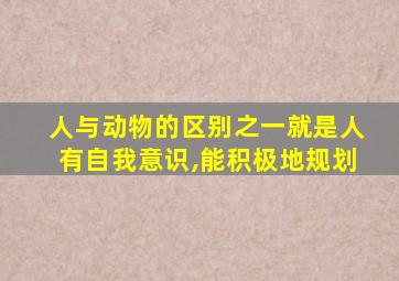 人与动物的区别之一就是人有自我意识,能积极地规划