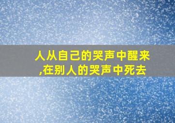 人从自己的哭声中醒来,在别人的哭声中死去