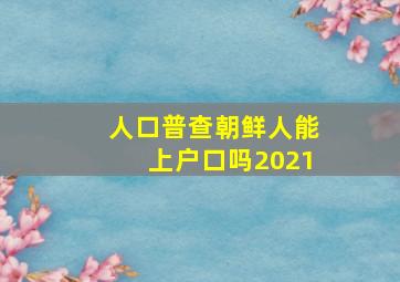 人口普查朝鲜人能上户口吗2021