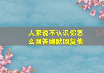 人家说不认识你怎么回答幽默回复他