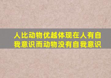 人比动物优越体现在人有自我意识而动物没有自我意识