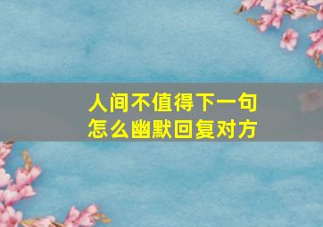 人间不值得下一句怎么幽默回复对方