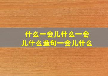 什么一会儿什么一会儿什么造句一会儿什么