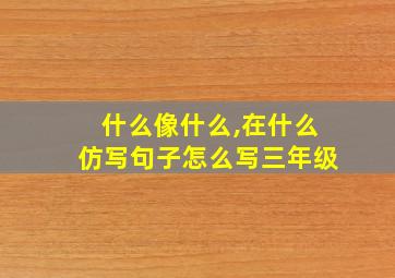 什么像什么,在什么仿写句子怎么写三年级