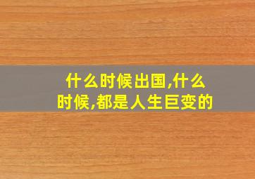 什么时候出国,什么时候,都是人生巨变的