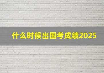 什么时候出国考成绩2025