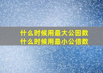 什么时候用最大公因数什么时候用最小公倍数