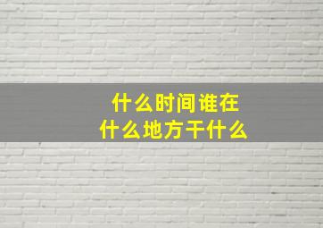 什么时间谁在什么地方干什么