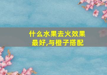 什么水果去火效果最好,与橙子搭配