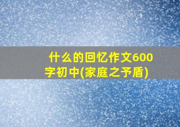 什么的回忆作文600字初中(家庭之予盾)