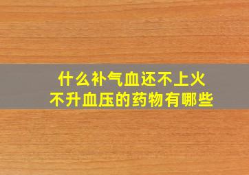 什么补气血还不上火不升血压的药物有哪些