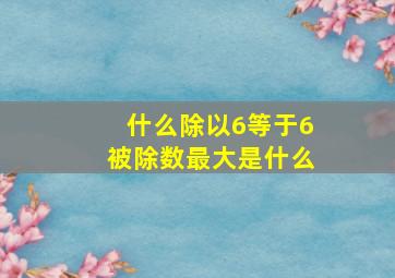 什么除以6等于6被除数最大是什么