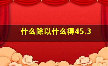 什么除以什么得45.3