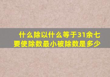 什么除以什么等于31余七要使除数最小被除数是多少