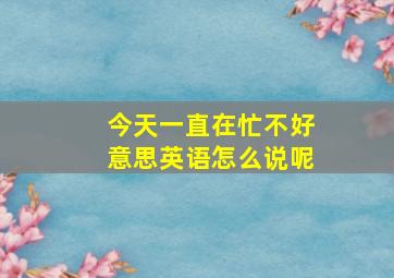 今天一直在忙不好意思英语怎么说呢