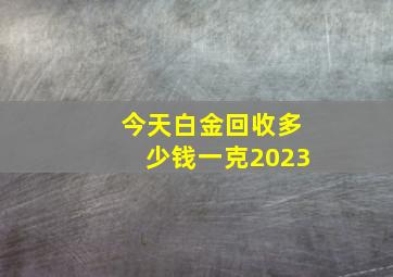 今天白金回收多少钱一克2023