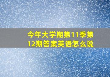 今年大学期第11季第12期答案英语怎么说