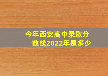 今年西安高中录取分数线2022年是多少