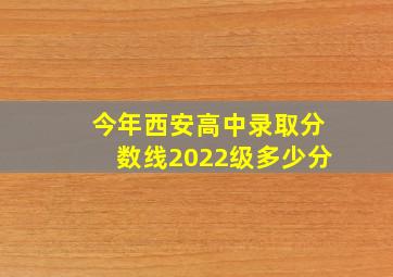 今年西安高中录取分数线2022级多少分