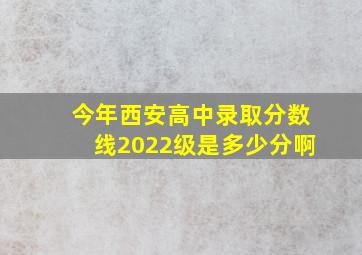 今年西安高中录取分数线2022级是多少分啊