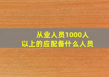 从业人员1000人以上的应配备什么人员