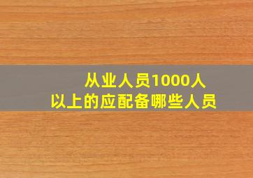 从业人员1000人以上的应配备哪些人员