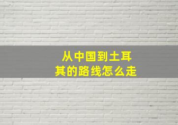 从中国到土耳其的路线怎么走